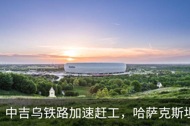 中吉乌铁路加速赶工，哈萨克斯坦不甘心落后，也想请中国出手相助