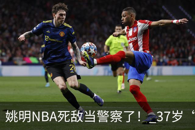 姚明NBA死敌当警察了！ 37岁“小霸王”还曾试水CBA联赛