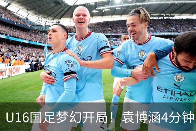 U16国足梦幻开局！袁博涵4分钟闪击，刘凯源助攻，全队疯狂庆祝